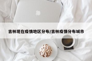 吉林现在疫情地区分布/吉林疫情分布城市